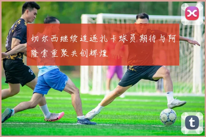 切尔西继续追逐扎卡球员期待与阿隆索重聚共创辉煌