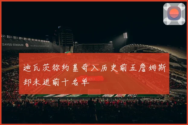 迪瓦茨称约基奇入历史前五詹姆斯却未进前十名单