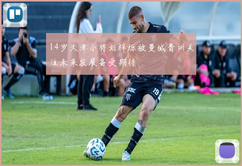 14岁天津小将刘梓烁被曼城青训关注未来发展备受期待