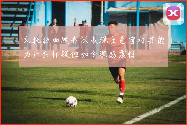 文托拉回顾齐沃表现出色曾对其能力产生怀疑但如今深感震惊