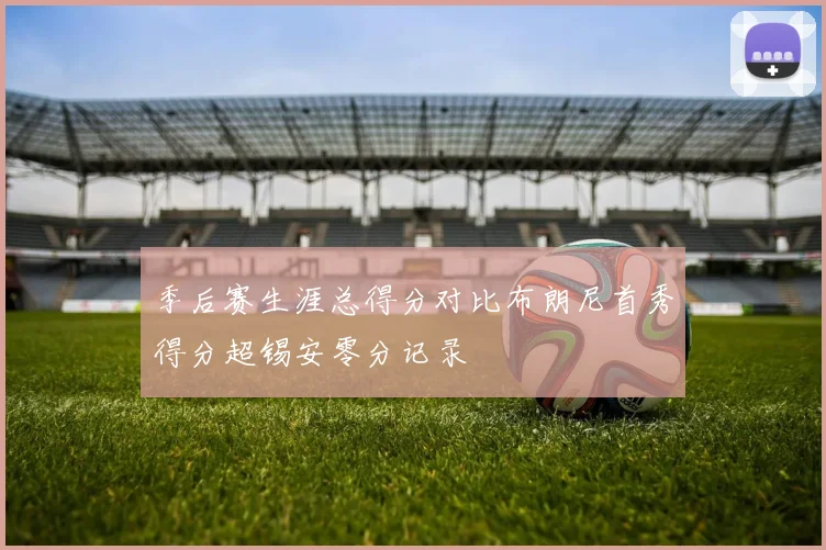 季后赛生涯总得分对比布朗尼首秀得分超锡安零分记录
