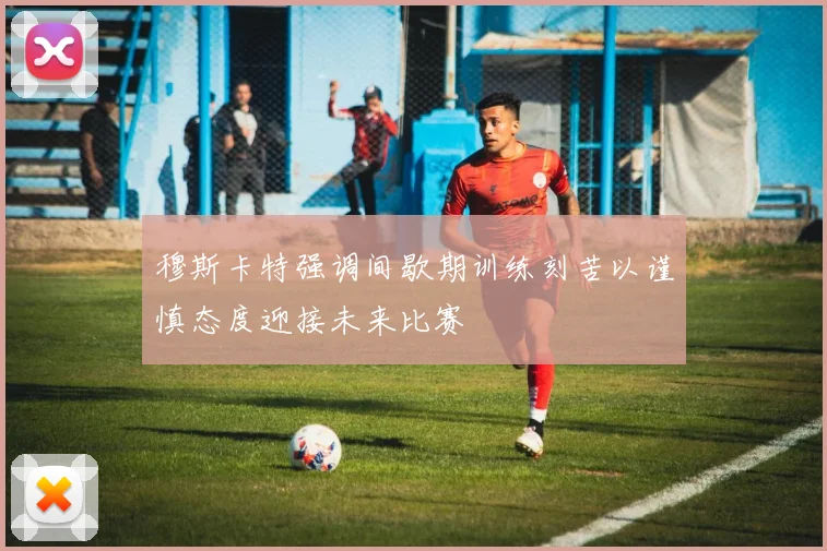 穆斯卡特强调间歇期训练刻苦以谨慎态度迎接未来比赛