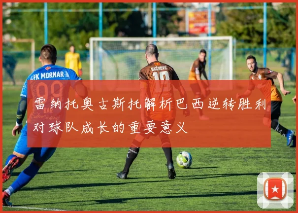 雷纳托奥古斯托解析巴西逆转胜利对球队成长的重要意义