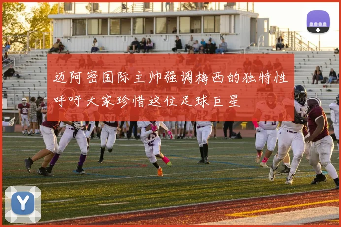 迈阿密国际主帅强调梅西的独特性呼吁大家珍惜这位足球巨星