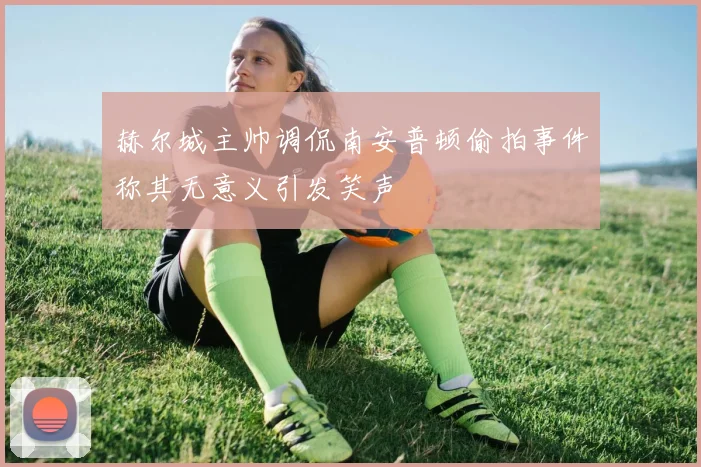 赫尔城主帅调侃南安普顿偷拍事件称其无意义引发笑声